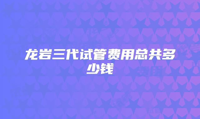 龙岩三代试管费用总共多少钱