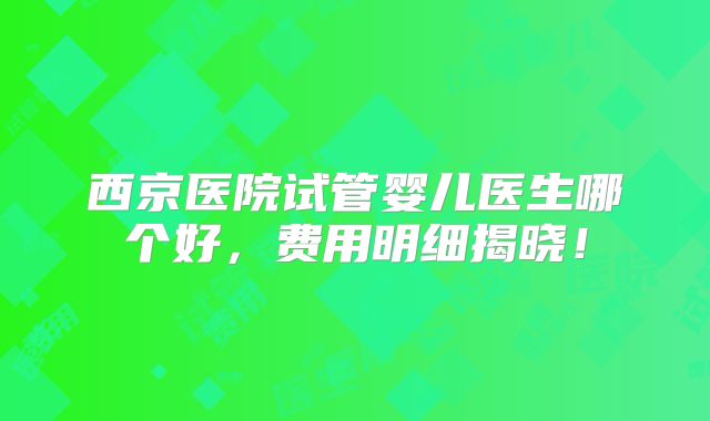 西京医院试管婴儿医生哪个好，费用明细揭晓！