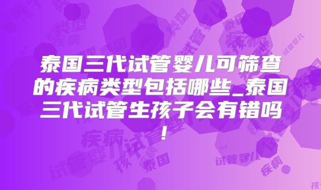 泰国三代试管婴儿可筛查的疾病类型包括哪些_泰国三代试管生孩子会有错吗！