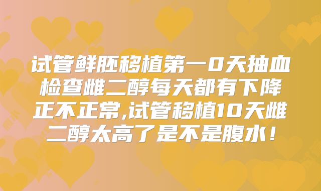 试管鲜胚移植第一0天抽血检查雌二醇每天都有下降正不正常,试管移植10天雌二醇太高了是不是腹水！