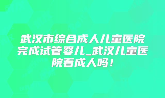 武汉市综合成人儿童医院完成试管婴儿_武汉儿童医院看成人吗!