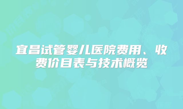 宜昌试管婴儿医院费用、收费价目表与技术概览