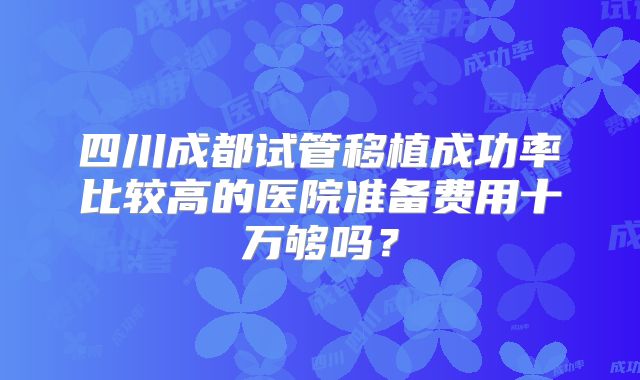 四川成都试管移植成功率比较高的医院准备费用十万够吗?