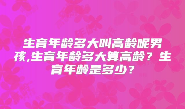 生育年龄多大叫高龄呢男孩,生育年龄多大算高龄？生育年龄是多少？