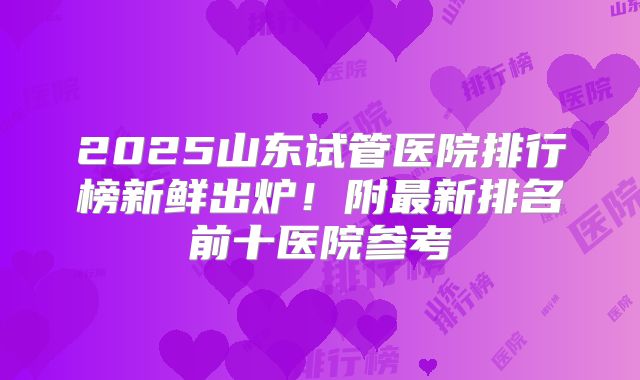 2025山东试管医院排行榜新鲜出炉！附最新排名前十医院参考
