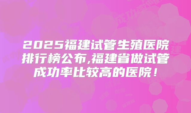 2025福建试管生殖医院排行榜公布,福建省做试管成功率比较高的医院！