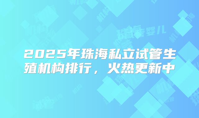2025年珠海私立试管生殖机构排行，火热更新中