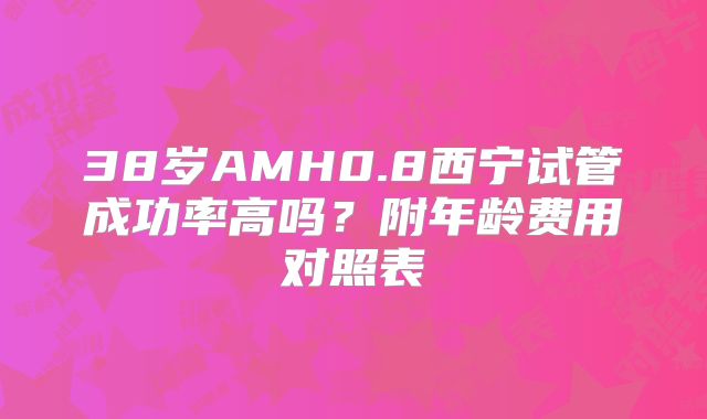 38岁AMH0.8西宁试管成功率高吗?附年龄费用对照表