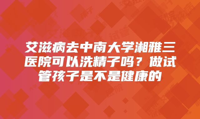 艾滋病去中南大学湘雅三医院可以洗精子吗？做试管孩子是不是健康的