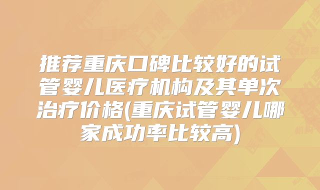 推荐重庆口碑比较好的试管婴儿医疗机构及其单次治疗价格(重庆试管婴儿哪家成功率比较高)