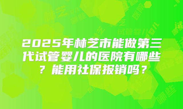 2025年林芝市能做第三代试管婴儿的医院有哪些？能用社保报销吗？