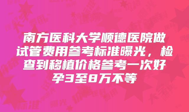 南方医科大学顺德医院做试管费用参考标准曝光，检查到移植价格参考一次好孕3至8万不等