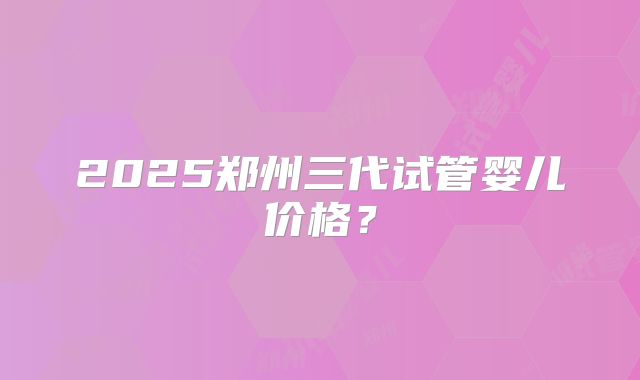 2025郑州三代试管婴儿价格？