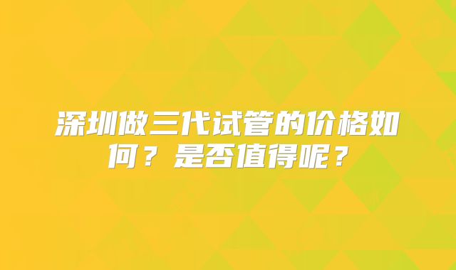 深圳做三代试管的价格如何？是否值得呢？