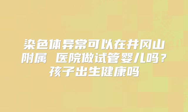 染色体异常可以在井冈山附属 医院做试管婴儿吗？孩子出生健康吗