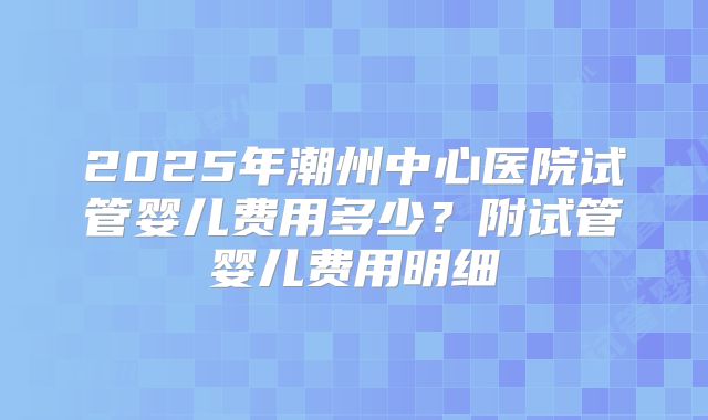 2025年潮州中心医院试管婴儿费用多少？附试管婴儿费用明细