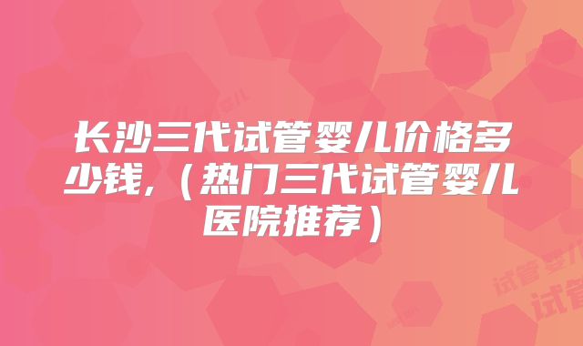 长沙三代试管婴儿价格多少钱,(热门三代试管婴儿医院推荐)