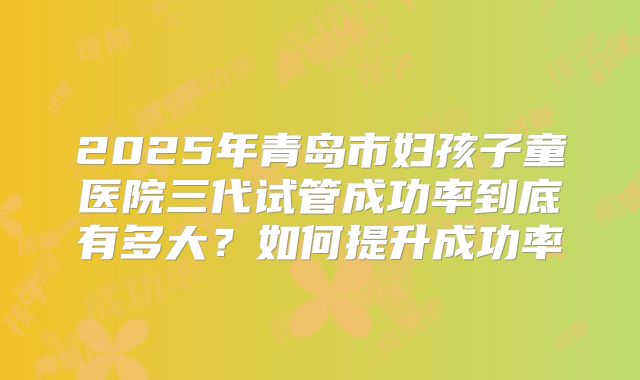 2025年青岛市妇孩子童医院三代试管成功率到底有多大?如何提升成功率