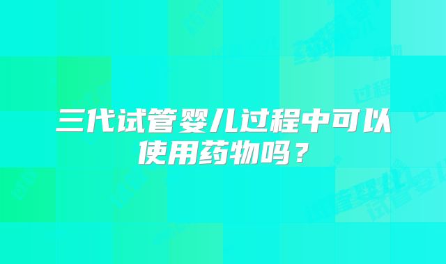 三代试管婴儿过程中可以使用药物吗?