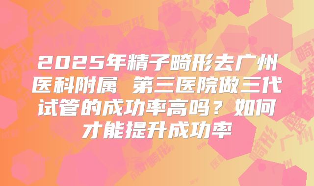 2025年精子畸形去广州医科附属 第三医院做三代试管的成功率高吗？如何才能提升成功率