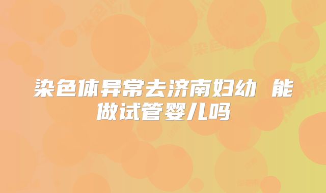 染色体异常去济南妇幼 能做试管婴儿吗