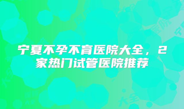 宁夏不孕不育医院大全，2家热门试管医院推荐