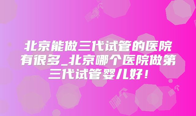 北京能做三代试管的医院有很多_北京哪个医院做第三代试管婴儿好!