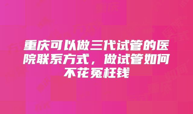 重庆可以做三代试管的医院联系方式，做试管如何不花冤枉钱