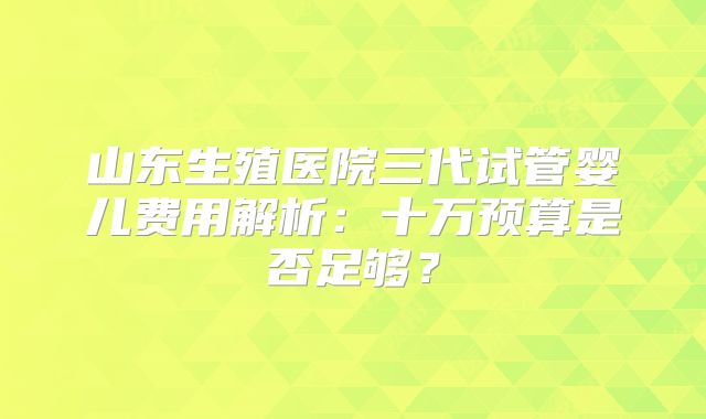 山东生殖医院三代试管婴儿费用解析：十万预算是否足够？