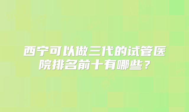 西宁可以做三代的试管医院排名前十有哪些?