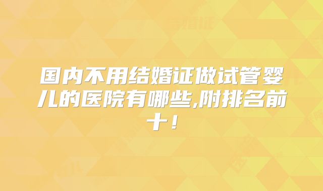 国内不用结婚证做试管婴儿的医院有哪些,附排名前十!