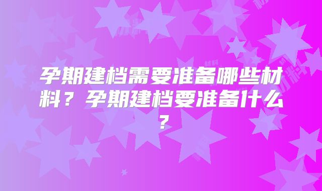 孕期建档需要准备哪些材料?孕期建档要准备什么?