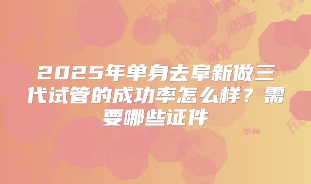2025年单身去阜新做三代试管的成功率怎么样？需要哪些证件