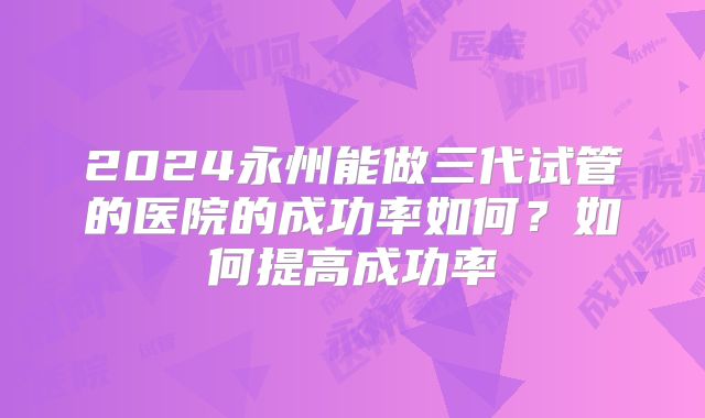 2024永州能做三代试管的医院的成功率如何？如何提高成功率