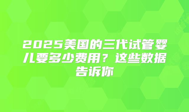 2025美国的三代试管婴儿要多少费用?这些数据告诉你