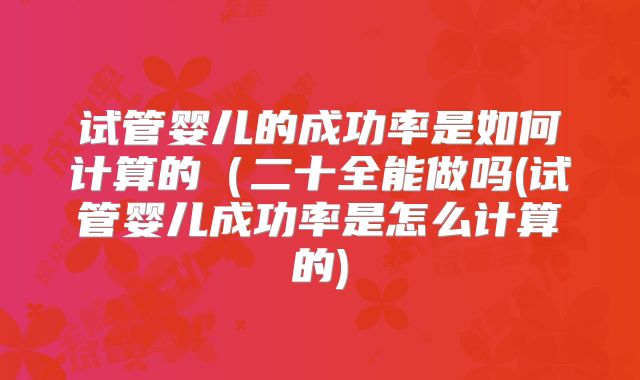 试管婴儿的成功率是如何计算的（二十全能做吗(试管婴儿成功率是怎么计算的)