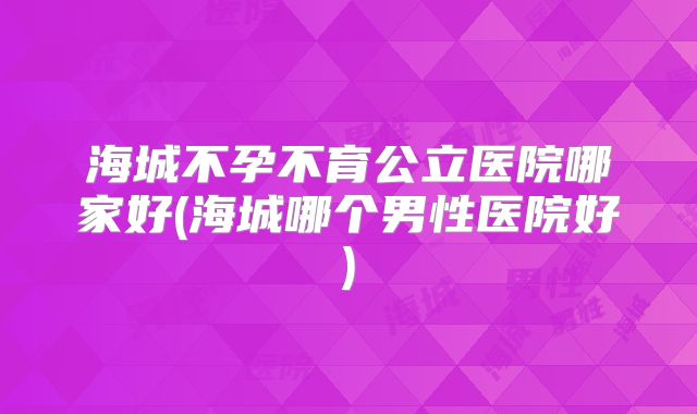 海城不孕不育公立医院哪家好(海城哪个男性医院好)