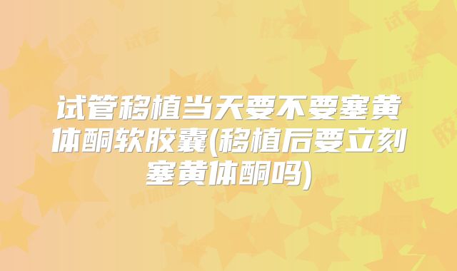 试管移植当天要不要塞黄体酮软胶囊(移植后要立刻塞黄体酮吗)