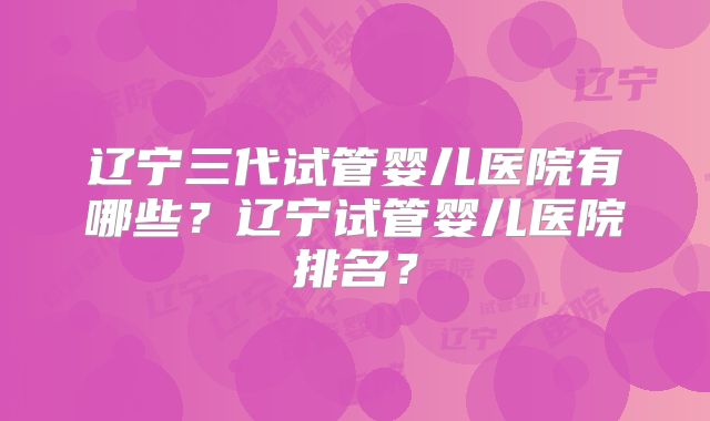 辽宁三代试管婴儿医院有哪些？辽宁试管婴儿医院排名？