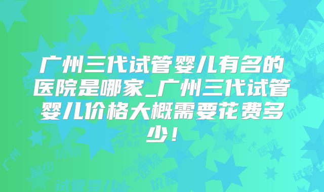 广州三代试管婴儿有名的医院是哪家_广州三代试管婴儿价格大概需要花费多少！