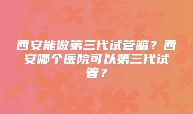 西安能做第三代试管嘛？西安哪个医院可以第三代试管？
