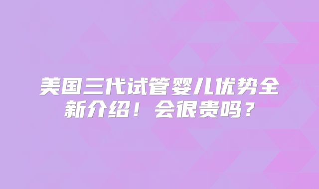 美国三代试管婴儿优势全新介绍!会很贵吗?