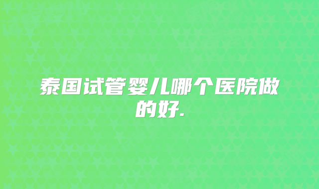 泰国试管婴儿哪个医院做的好.