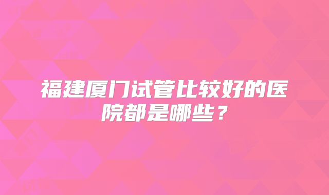 福建厦门试管比较好的医院都是哪些？