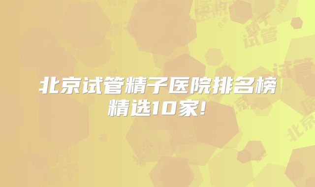 北京试管精子医院排名榜精选10家!