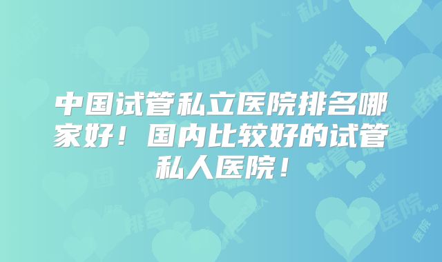 中国试管私立医院排名哪家好！国内比较好的试管私人医院！