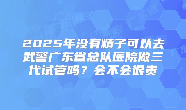 2025年没有精子可以去武警广东省总队医院做三代试管吗?会不会很贵