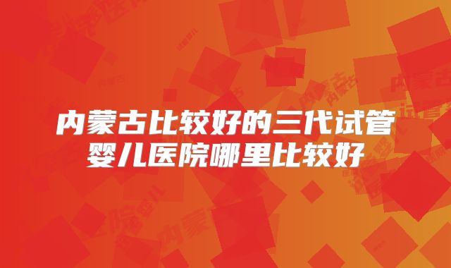 内蒙古比较好的三代试管婴儿医院哪里比较好