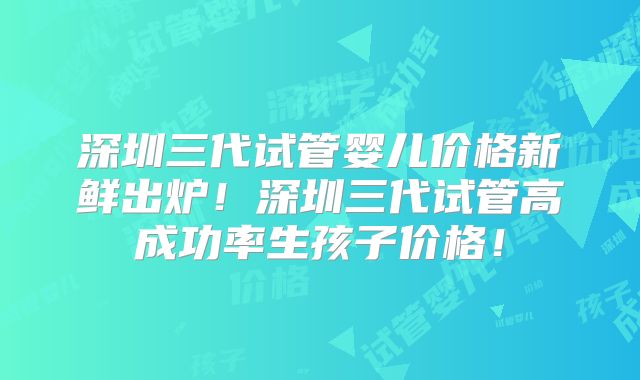 深圳三代试管婴儿价格新鲜出炉！深圳三代试管高成功率生孩子价格！