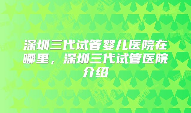深圳三代试管婴儿医院在哪里，深圳三代试管医院介绍